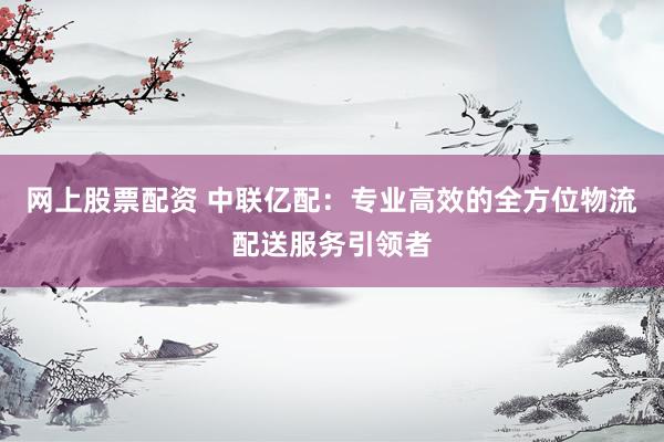 网上股票配资 中联亿配：专业高效的全方位物流配送服务引领者