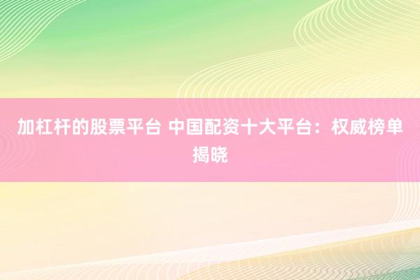 加杠杆的股票平台 中国配资十大平台：权威榜单揭晓
