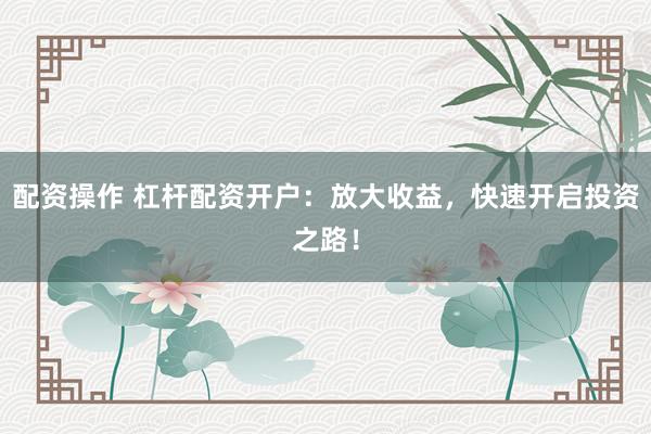 配资操作 杠杆配资开户：放大收益，快速开启投资之路！
