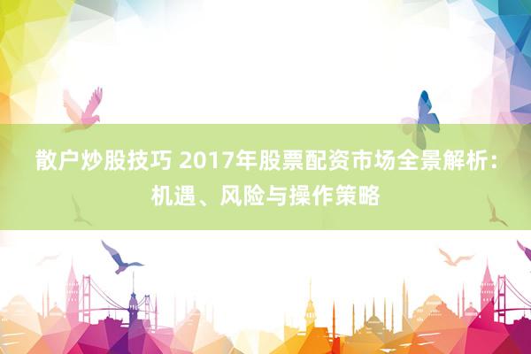 散户炒股技巧 2017年股票配资市场全景解析：机遇、风险与操作策略