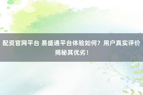配资官网平台 易盛通平台体验如何？用户真实评价揭秘其优劣！