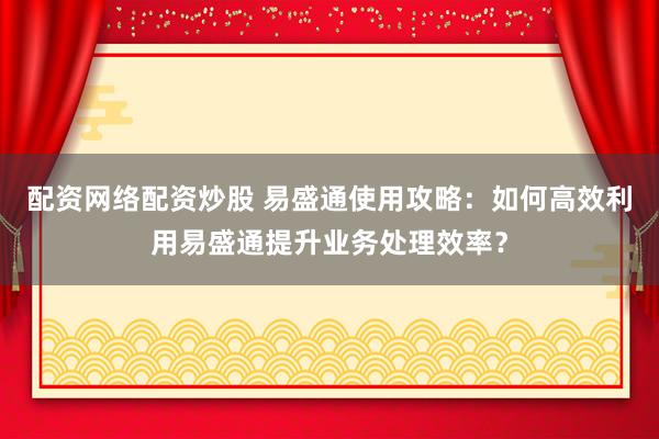 配资网络配资炒股 易盛通使用攻略：如何高效利用易盛通提升业务处理效率？