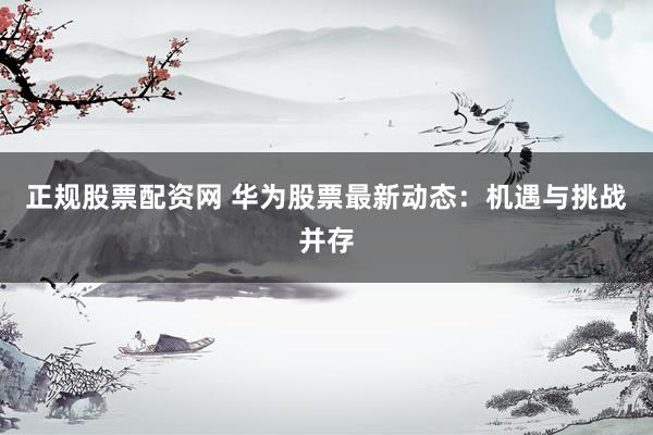 正规股票配资网 华为股票最新动态：机遇与挑战并存