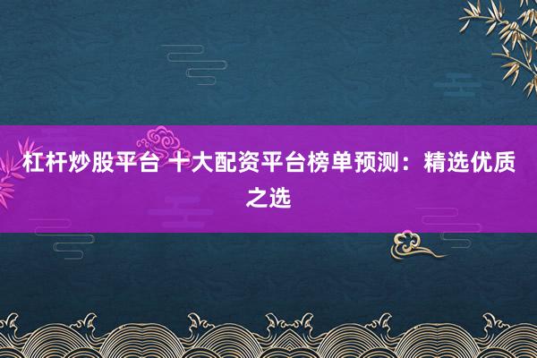 杠杆炒股平台 十大配资平台榜单预测：精选优质之选