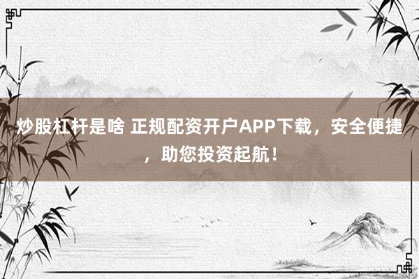 炒股杠杆是啥 正规配资开户APP下载，安全便捷，助您投资起航！