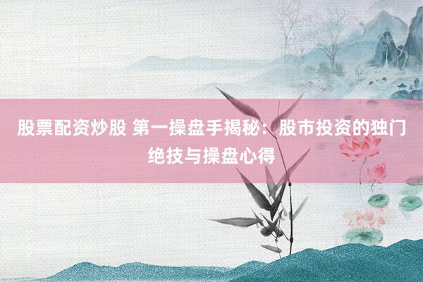 股票配资炒股 第一操盘手揭秘：股市投资的独门绝技与操盘心得