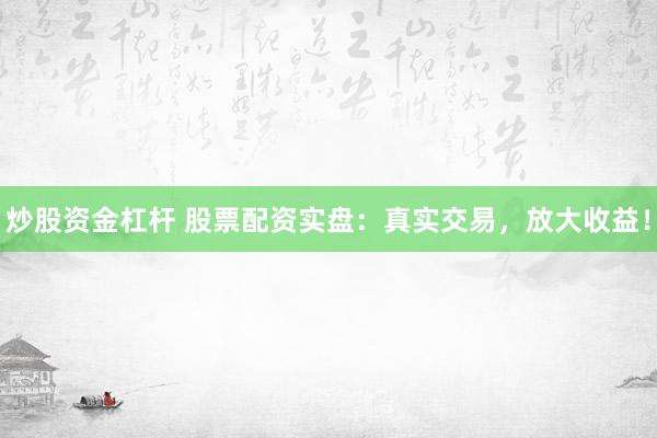 炒股资金杠杆 股票配资实盘：真实交易，放大收益！