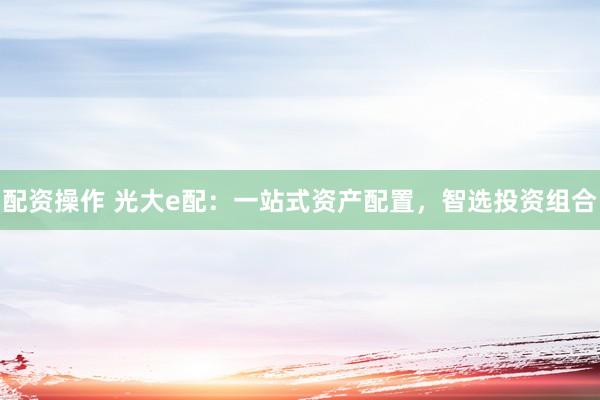 配资操作 光大e配：一站式资产配置，智选投资组合