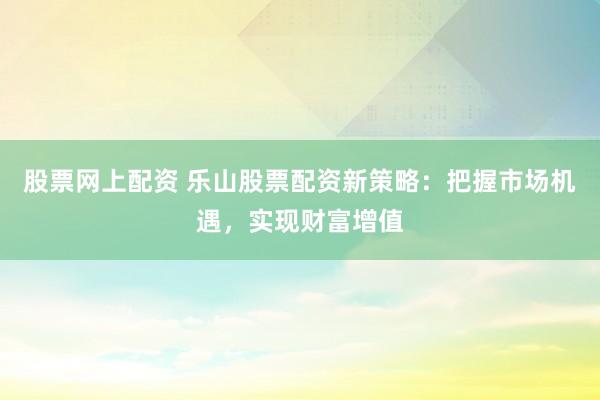股票网上配资 乐山股票配资新策略：把握市场机遇，实现财富增值