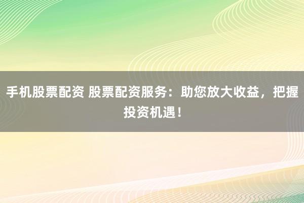 手机股票配资 股票配资服务：助您放大收益，把握投资机遇！