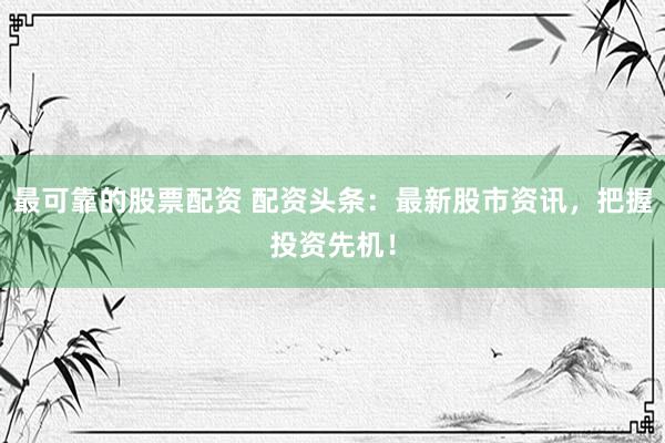最可靠的股票配资 配资头条：最新股市资讯，把握投资先机！