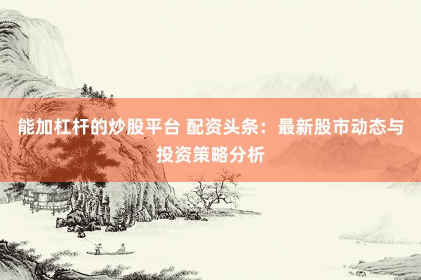 能加杠杆的炒股平台 配资头条：最新股市动态与投资策略分析