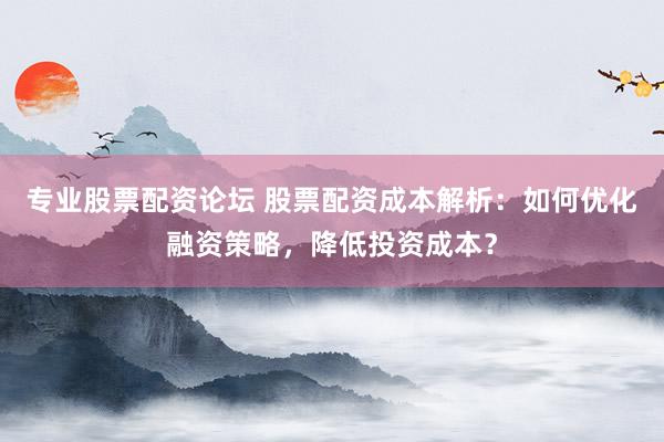专业股票配资论坛 股票配资成本解析：如何优化融资策略，降低投资成本？
