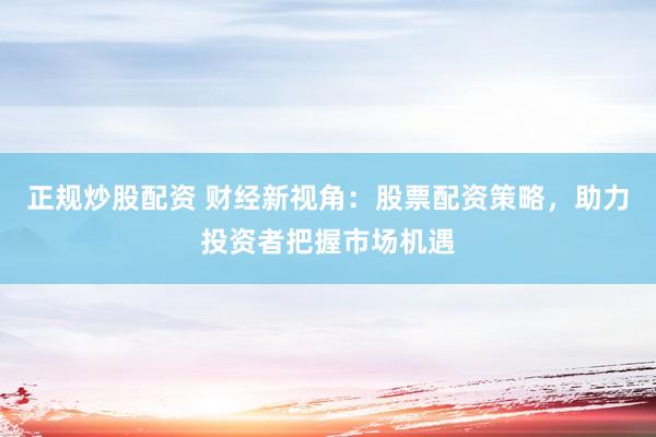 正规炒股配资 财经新视角：股票配资策略，助力投资者把握市场机遇