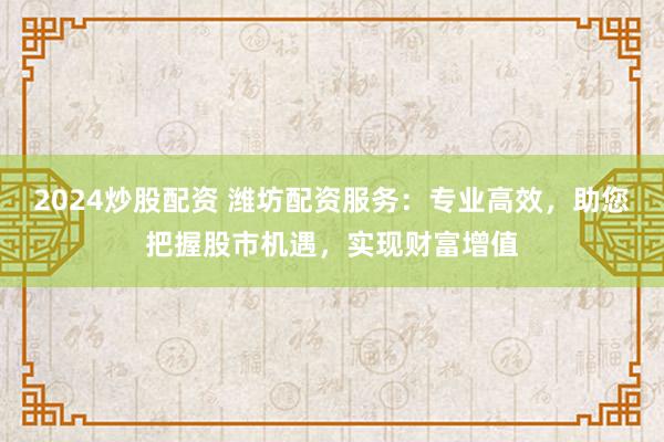 2024炒股配资 潍坊配资服务：专业高效，助您把握股市机遇，实现财富增值