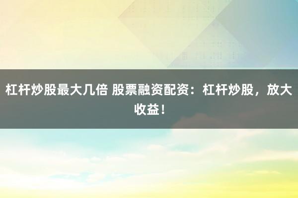 杠杆炒股最大几倍 股票融资配资：杠杆炒股，放大收益！