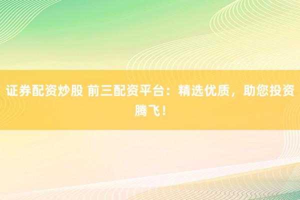 证券配资炒股 前三配资平台：精选优质，助您投资腾飞！