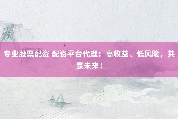 专业股票配资 配资平台代理：高收益、低风险，共赢未来！