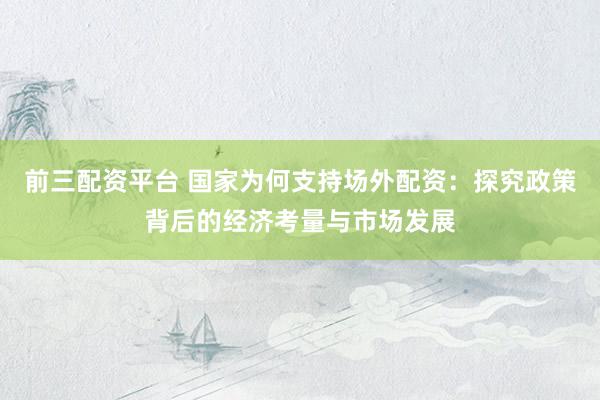 前三配资平台 国家为何支持场外配资：探究政策背后的经济考量与市场发展