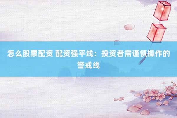怎么股票配资 配资强平线：投资者需谨慎操作的警戒线