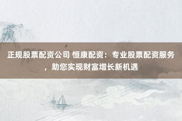 正规股票配资公司 恒康配资：专业股票配资服务，助您实现财富增长新机遇