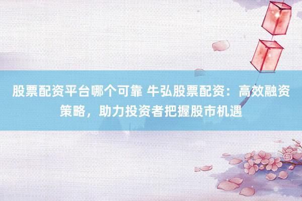 股票配资平台哪个可靠 牛弘股票配资：高效融资策略，助力投资者把握股市机遇