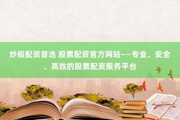 炒股配资首选 股票配资官方网站——专业、安全、高效的股票配资服务平台