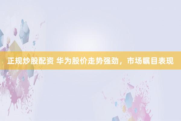 正规炒股配资 华为股价走势强劲，市场瞩目表现