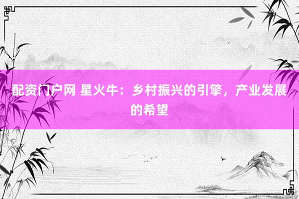 配资门户网 星火牛：乡村振兴的引擎，产业发展的希望
