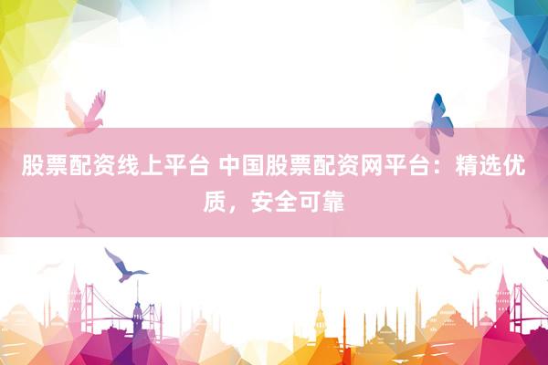 股票配资线上平台 中国股票配资网平台：精选优质，安全可靠