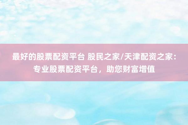 最好的股票配资平台 股民之家/天津配资之家：专业股票配资平台，助您财富增值