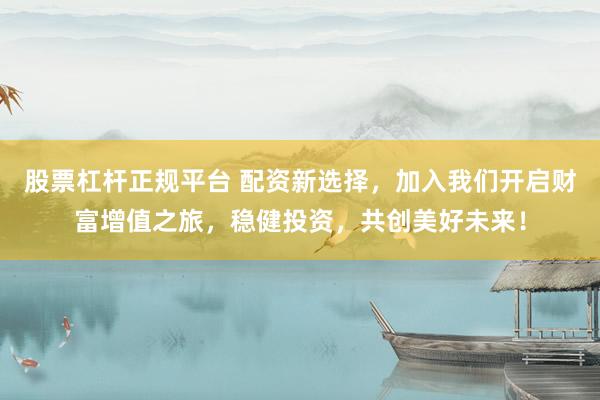 股票杠杆正规平台 配资新选择，加入我们开启财富增值之旅，稳健投资，共创美好未来！