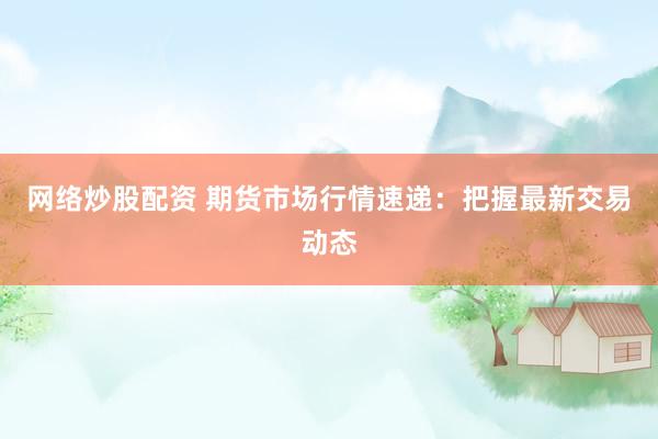 网络炒股配资 期货市场行情速递：把握最新交易动态