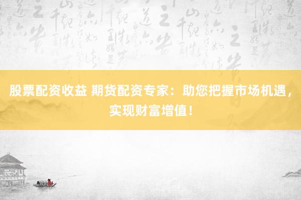 股票配资收益 期货配资专家：助您把握市场机遇，实现财富增值！