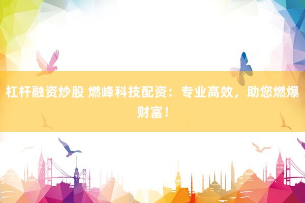 杠杆融资炒股 燃峰科技配资：专业高效，助您燃爆财富！