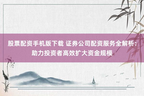 股票配资手机版下载 证券公司配资服务全解析：助力投资者高效扩大资金规模