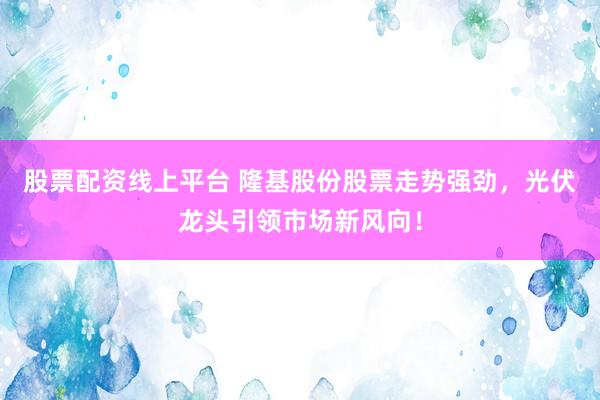 股票配资线上平台 隆基股份股票走势强劲，光伏龙头引领市场新风向！