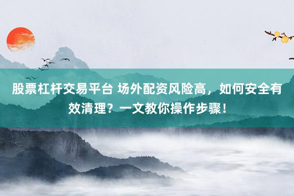 股票杠杆交易平台 场外配资风险高，如何安全有效清理？一文教你操作步骤！