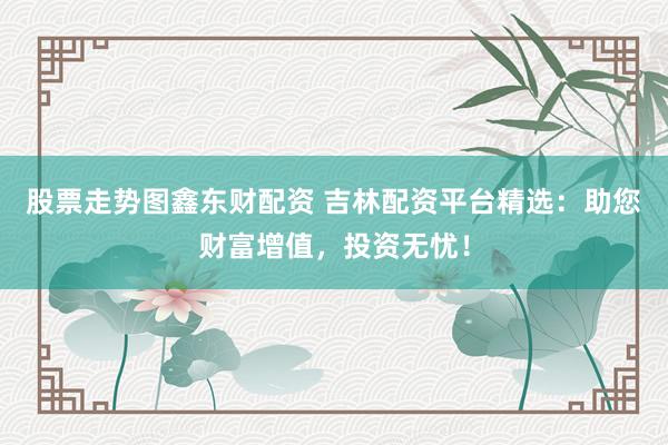 股票走势图鑫东财配资 吉林配资平台精选：助您财富增值，投资无忧！