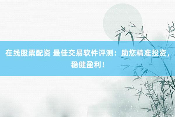 在线股票配资 最佳交易软件评测：助您精准投资，稳健盈利！