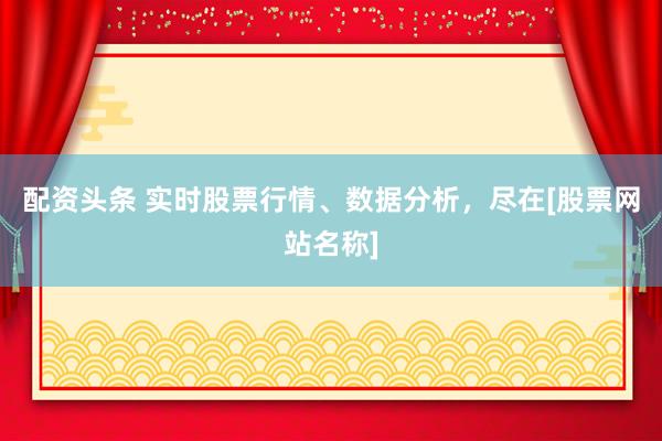 配资头条 实时股票行情、数据分析，尽在[股票网站名称]