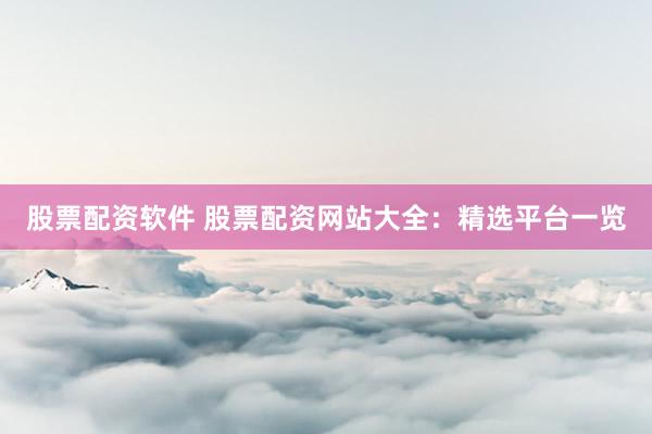 股票配资软件 股票配资网站大全：精选平台一览