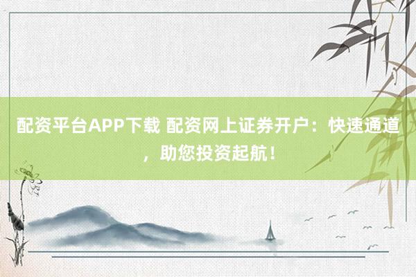 配资平台APP下载 配资网上证券开户：快速通道，助您投资起航！