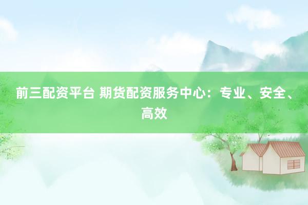 前三配资平台 期货配资服务中心：专业、安全、高效