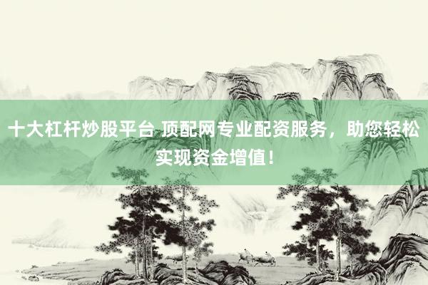 十大杠杆炒股平台 顶配网专业配资服务，助您轻松实现资金增值！