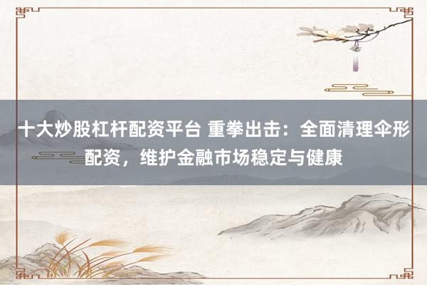 十大炒股杠杆配资平台 重拳出击：全面清理伞形配资，维护金融市场稳定与健康