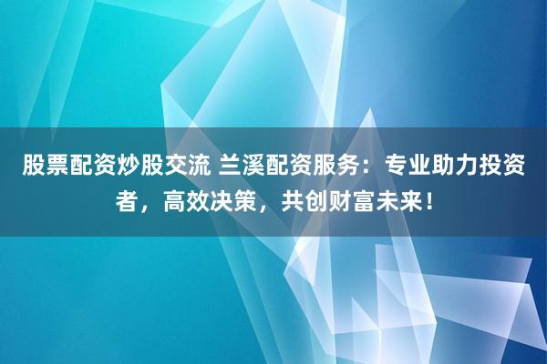 股票配资炒股交流 兰溪配资服务：专业助力投资者，高效决策，共创财富未来！