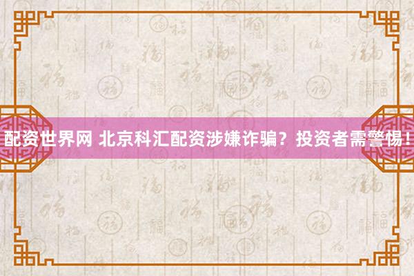 配资世界网 北京科汇配资涉嫌诈骗？投资者需警惕！