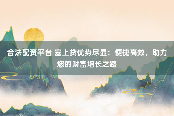 合法配资平台 塞上贷优势尽显：便捷高效，助力您的财富增长之路