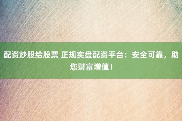 配资炒股给股票 正规实盘配资平台：安全可靠，助您财富增值！